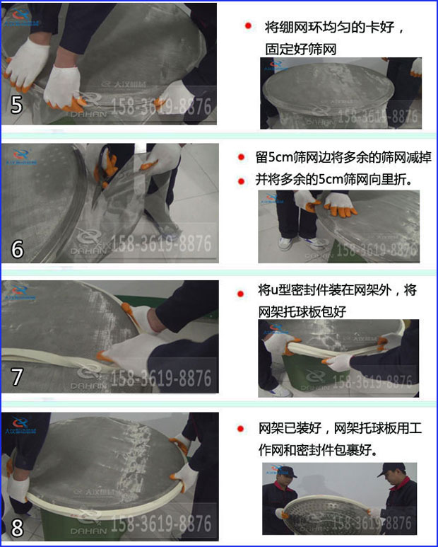 第五步：將旋振篩繃網(wǎng)環(huán)均勻的卡好固定好篩網(wǎng)第六步：留5cm篩網(wǎng)邊將多余的篩網(wǎng)減掉，并將多余的5cm篩網(wǎng)向里折第七步：將u型密封件裝在網(wǎng)架外，將網(wǎng)架托球板包好第八步：網(wǎng)架已裝好，網(wǎng)架托球板用工作網(wǎng)和密封件包裹好。