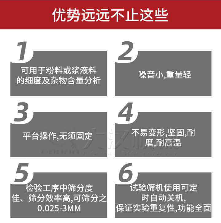 試驗篩優(yōu)勢：1，可用于粉料或漿液料的細度及雜物含量分析。2，噪音小，重量輕。3，平臺操作，無須固定。4，不易變形，堅固，耐磨，耐高溫。5，檢驗工序中篩分度佳，篩分效率高，可篩分之0.025-3MM6，試驗篩機使用可定時自動關機保證實驗重復性，功能全面。