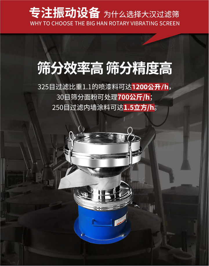 大漢過濾篩篩分效率高,精度高;325目過濾比重1:1的噴油漆可達(dá)1200公升/時(shí);30目篩粉面粉可處理700公斤/時(shí);250目過濾內(nèi)墻涂料可達(dá)1.5立方/h;過濾篩廠家直銷價(jià)格便宜。過濾篩適用物料：粘液粉末都可以使用具體產(chǎn)品如下：奶制品，油漆，泥漿，淀粉，果汁等。